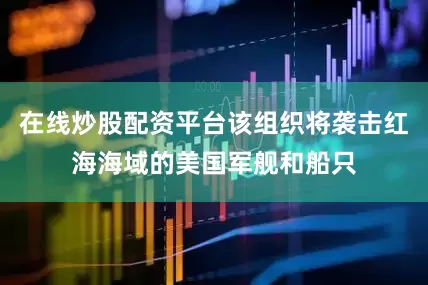 在线炒股配资平台该组织将袭击红海海域的美国军舰和船只