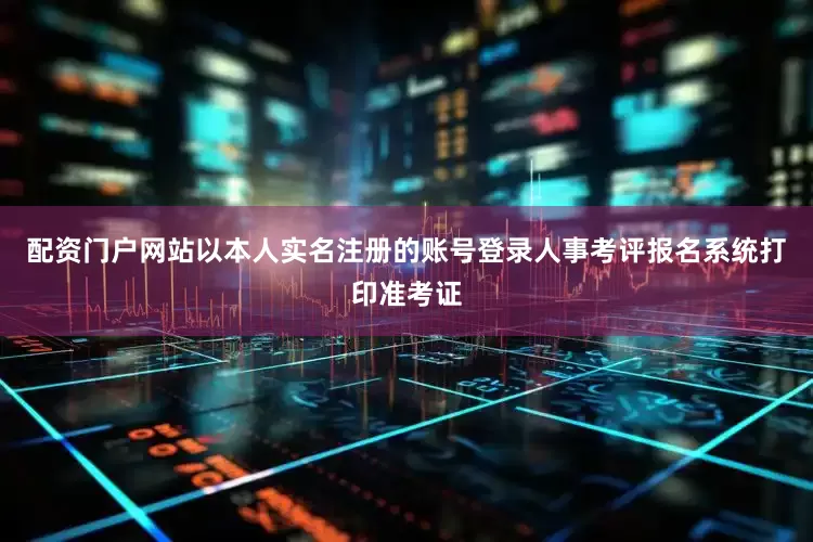 配资门户网站以本人实名注册的账号登录人事考评报名系统打印准考证