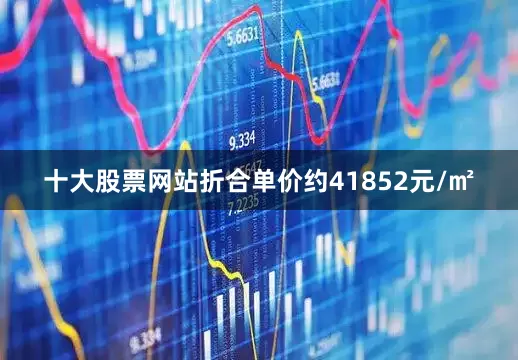 十大股票网站折合单价约41852元/㎡
