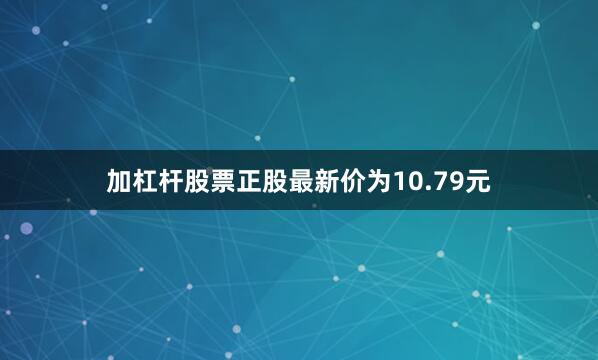 加杠杆股票正股最新价为10.79元